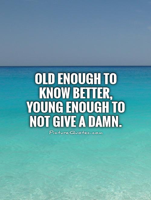 Old enough, to know better, young enough to not give a damn