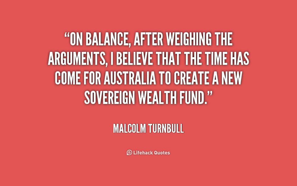On balance, after weighing the arguments, I believe that the time has come for Australia to create a new sovereign wealth fund. Malcolm Turnbull