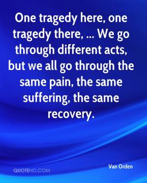 One tragedy here, one tragedy there, ... We go through different acts, but we all go through the same pain, the same suffering, the same recovery. Van Orden