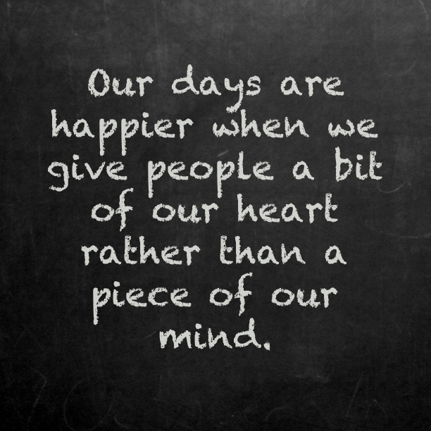 Our days are happier when we give people a bit of our heart rather than a piece of our mind