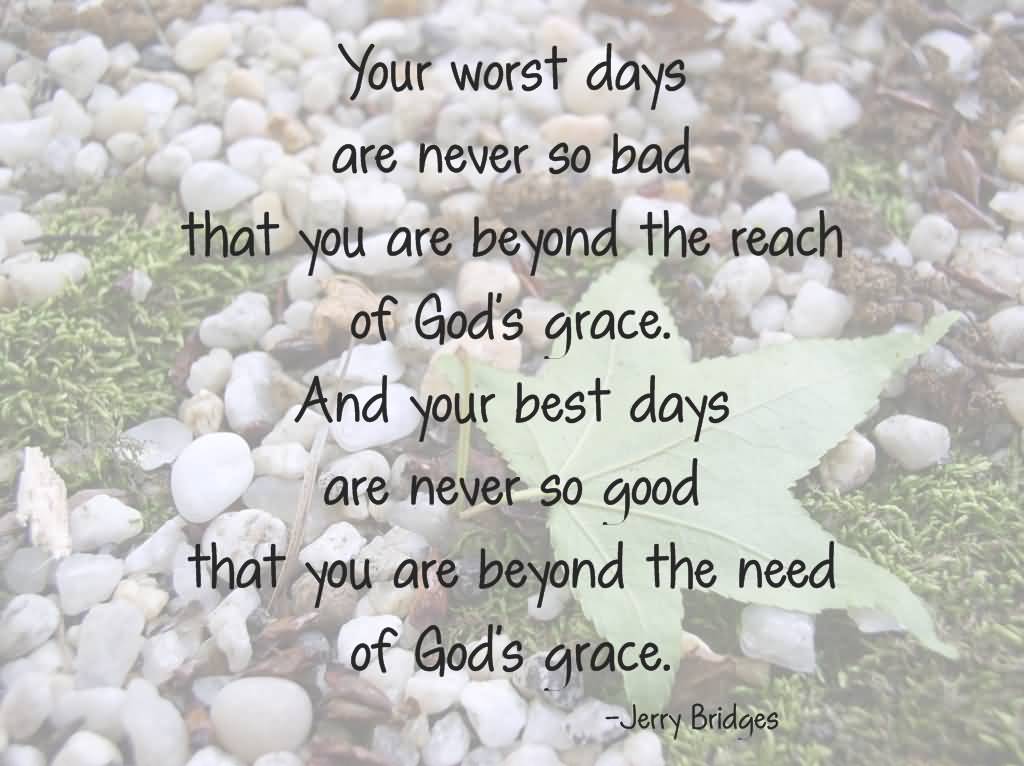 Our worst days are never so bad that you are beyond the reach of God's grace. And your best days are never so good that you are beyond the need of God's grace. Jerry Bridges