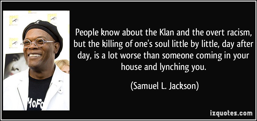 People know about the Klan and the overt racism, but the killing of one's soul little by little, day after day, is a lot worse than someone coming in your... Samuel L. Jackson