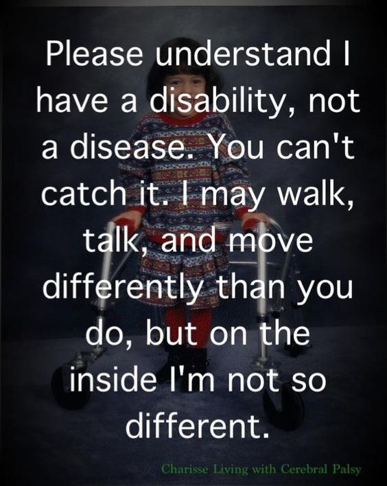 Please understand I have a disability, not a disease. You can't catch it. I may walk, talk, and move differently than you do, but on the inside, I'm not so different
