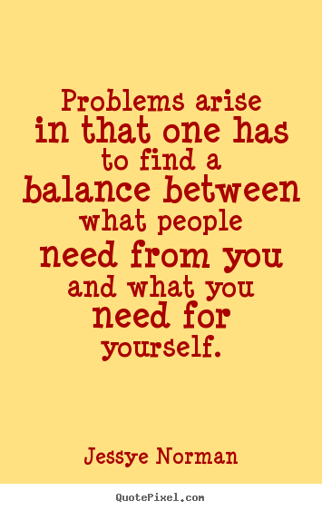 Problems arise in that one has to find a balance between what people need from you and what you need for yourself. Jessye Norman