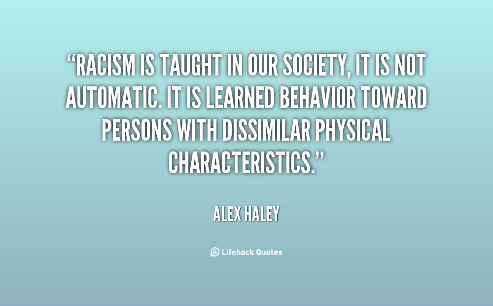 Racism is taught in our society, it is not automatic. It is learned behavior toward persons with dissimilar physical characteristics. Alex Haley