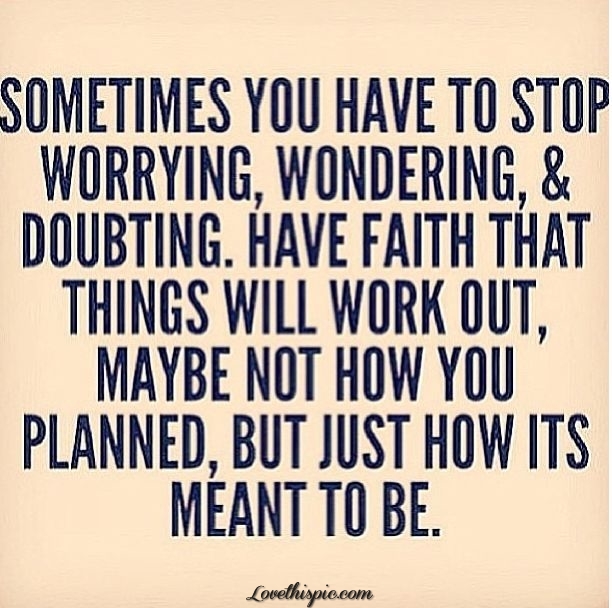 Sometime you have to stop worrying, wondering, and doubting. Have faith that things will work out, maybe not how you planned, but just how it's meant to be