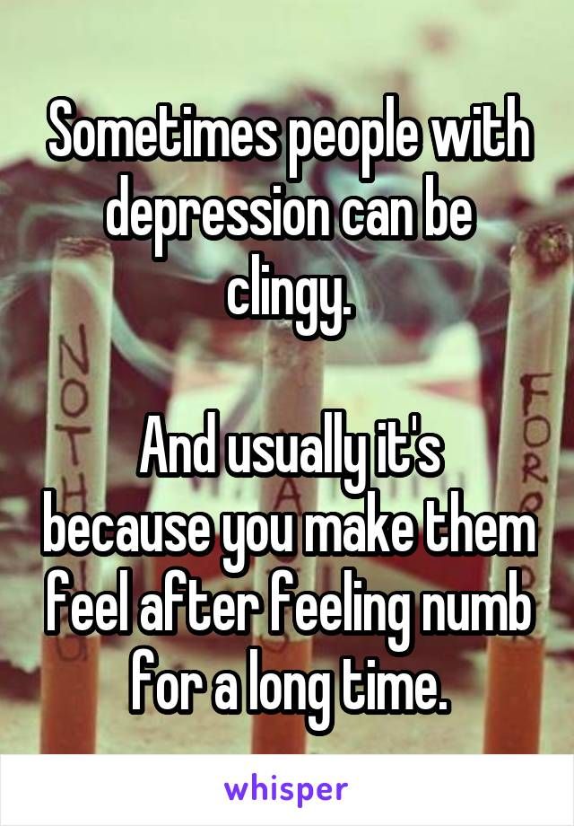 Sometimes people with depression can be clingy. And usually it's because you make them feel after feeling numb for a long time