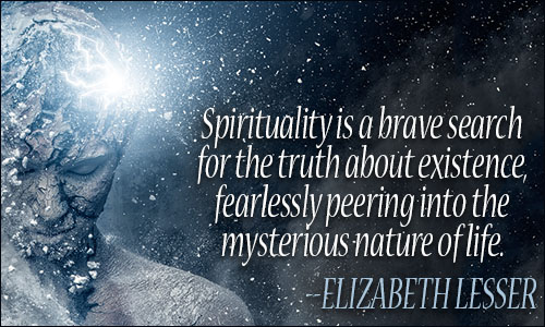 Spirituality is a brave search for the truth about existence, fearlessly peering into the mysterious nature of life. Elizabeth Lesser
