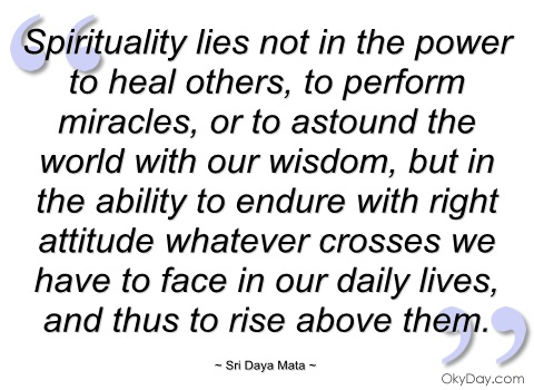 Spirituality lies not in the power to heal others, to perform miracles, or to astound the world with our wisdom, but in the ability to endure with right... Sri Daya Mata