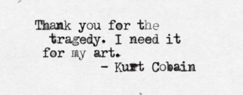 Thank you for the tragedy, I need it for my art. Kurt Cobain