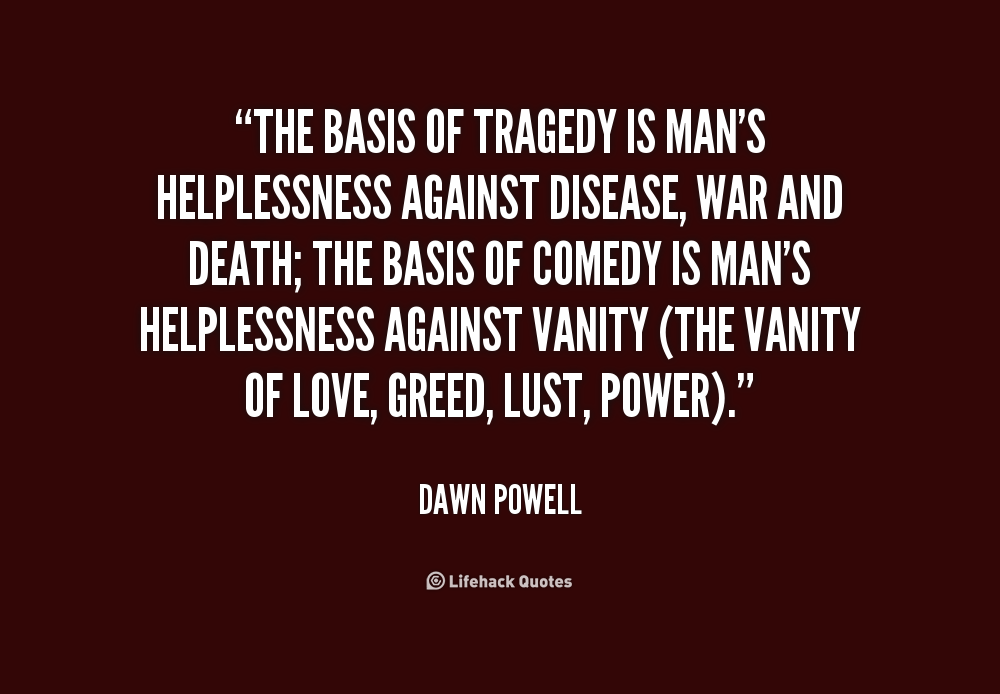 The basis of tragedy is man's helplessness against disease, war and death; the basis of comedy is man's helplessness against vanity (the vanity of love, greed, ... Dawn Powell