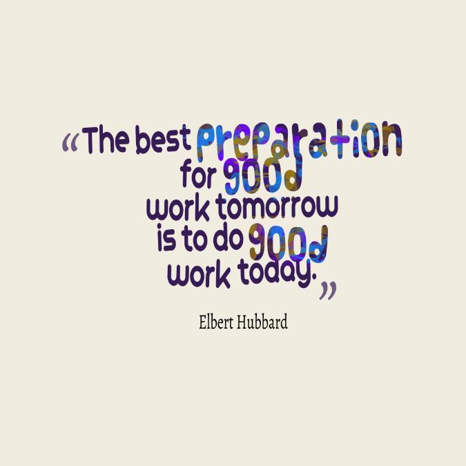 The best preparation for good work tomorrow is to do good work today. Elbert Hubbard