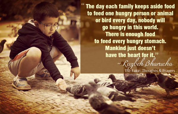 The day each family keeps aside food to feed one hungry person or animal or bird every day, nobody will go hungry in this world. There is enough food to... Ruzbeh Bharucha