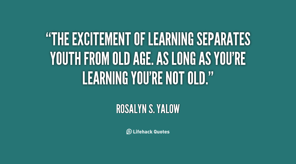 The excitement of learning separates youth from old age. As long as you're learning you're not old. Rosalyn S. Yalow