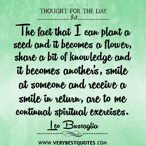 The fact that I can plant a seed and it becomes a flower, share a bit of knowledge and it becomes another's, smile at someone and receive a smile in return, are... Leo Buscaglia
