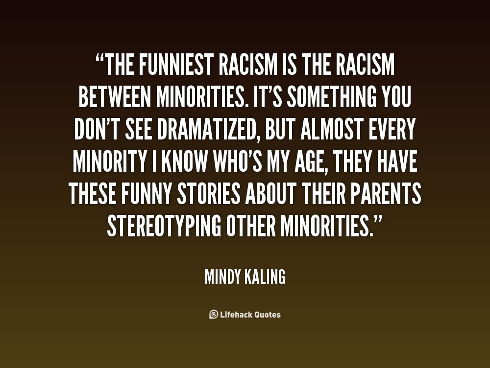 The funniest racism is the racism between minorities. It's something you don't see dramatized, but almost every minority I know who's my age, they have these ... Mindy Kaling
