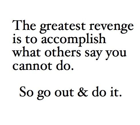 The greatest revenge is to accomplish what others say you cannot do. So go out & do it.