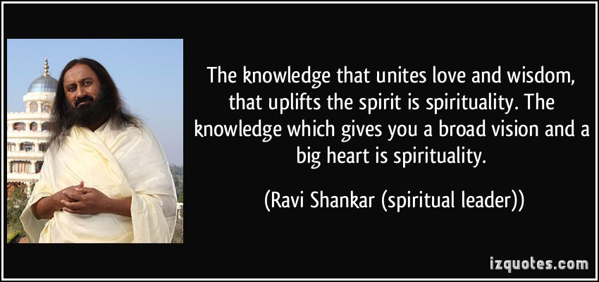 The knowledge that unites love and wisdom, that uplifts the spirit is spirituality. The knowledge which gives you a broad vision and a big heart is spirituality. Ravi Shankar