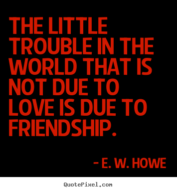 The little trouble in the world that is not due to love is due to friendship. E. W. Howe