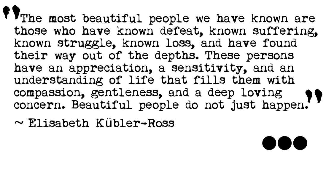 The most beautiful people we have known are those who have known defeat, known suffering, known struggle, known loss, and have found their way out of the ... Elisabeth Kubler Ross
