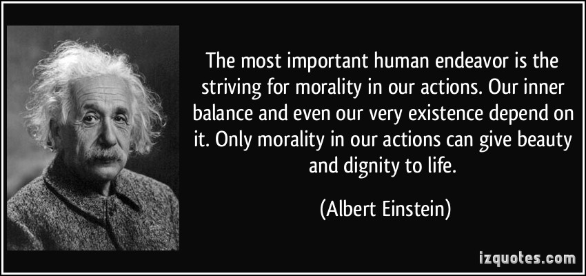 The most important human endeavor is the striving for morality in our actions. Our inner balance and even our very existence depend on it. Only morality in our.. Albert Einstein