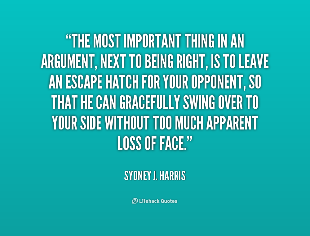The most important thing in an argument, next to being right, is to leave an escape hatch for your opponent, so that he can gracefully swing over to your side.. Sydney J. Harris