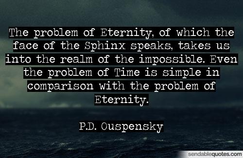 The problem of Eternity, of which the face of the Sphinx speaks, takes us into the realm of the impossible. Even the problem of Time is simple in comparison with the problem.... P.D. Ouspensky