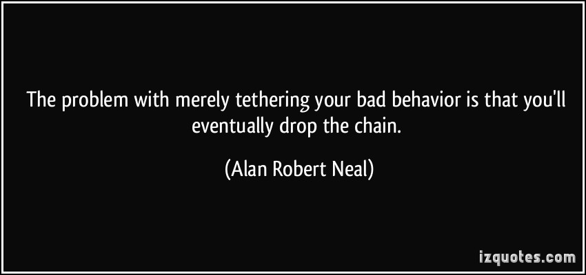 The problem with merely tethering your bad behavior is that you'll eventually drop the chain. Alan Robert Neal