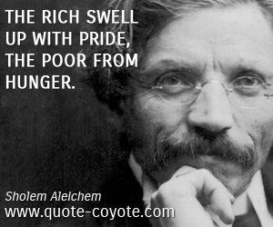 The rich swell up with pride, the poor from hunger. Sholem Aleichem