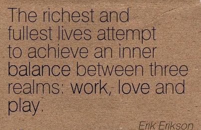 The richest and fullest lives attempt to achieve an inner balance between three realms work, love and play. Erik Erikson