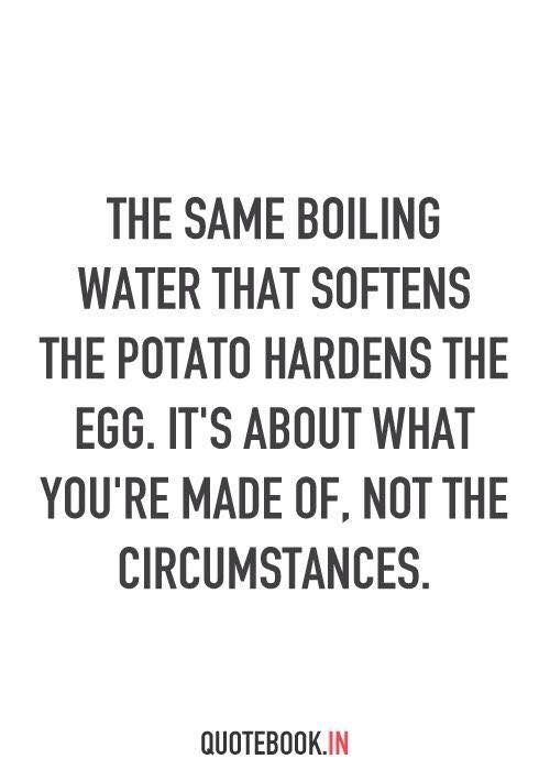 The same boiling water that softens the potato hardens the egg. It's about what you're made of, not the circumstances.