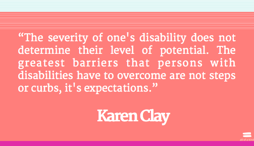 The severity of one's disability does not determine their level of potential. The greatest barriers that persons with disabilities have to overcome ... Karen Clay