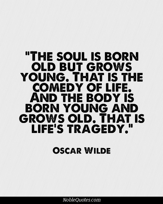 The soul is born old but grows young. That is the comedy of life. And the body is born young and grows old. That is life's tragedy. Oscar Wilde