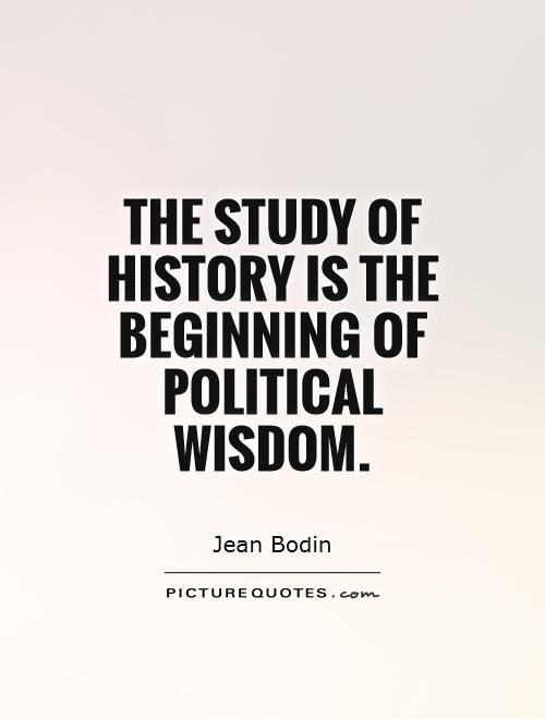 The study of history is the beginning of political wisdom. Jean Bodin