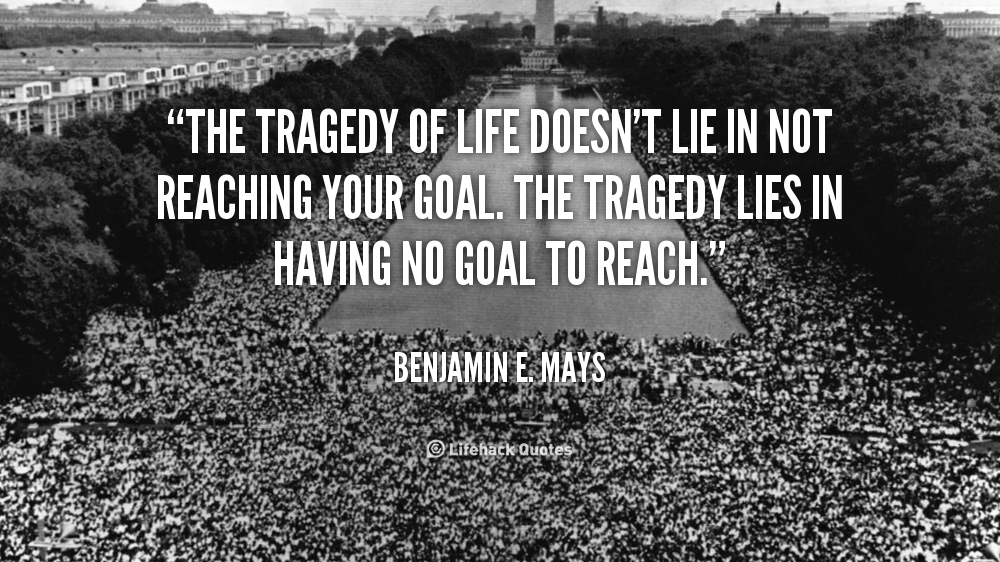 The tragedy in life doesn't lie in not reaching your goal. The tragedy lies in having no goal to reach. Benjamin Mays