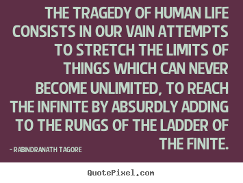 The tragedy of human life consists in our vain attempts to stretch the limits of things which can never become unlimited, to reach the infinite by absurdly adding.. Rabindranath Tagore