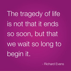 The tragedy of life is not that it ends so soon, but that we wait so long to begin it. Richard Evens