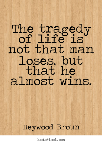 The tragedy of life is not that man loses but that he almost wins. Heywood Broun