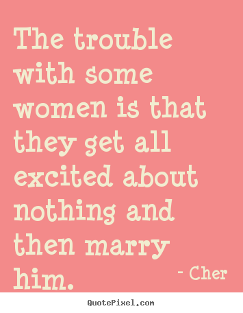 The trouble with some women is that they get all excited about nothing and then marry him. Cher
