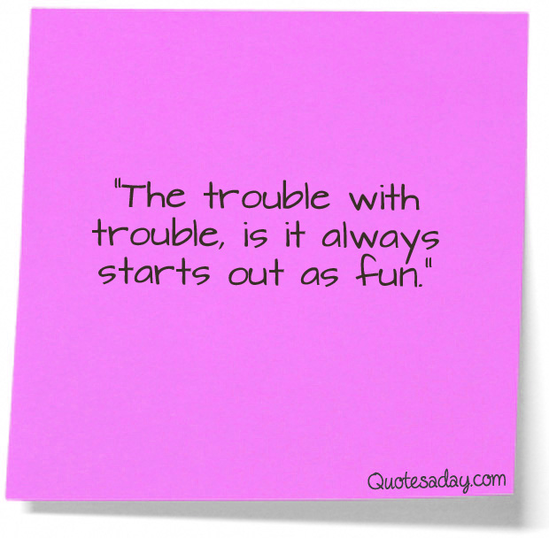 The trouble with trouble, is it always start out as fun
