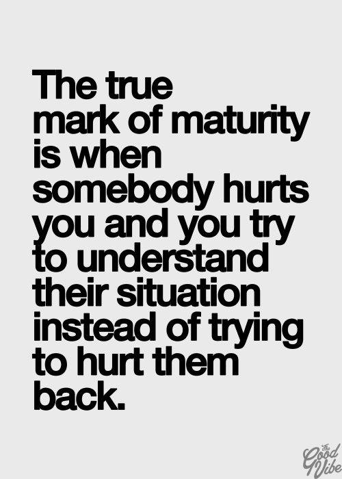 The true mark of maturity is when somebody hurts you and you try to understand their situation instead of trying to hurt them back.