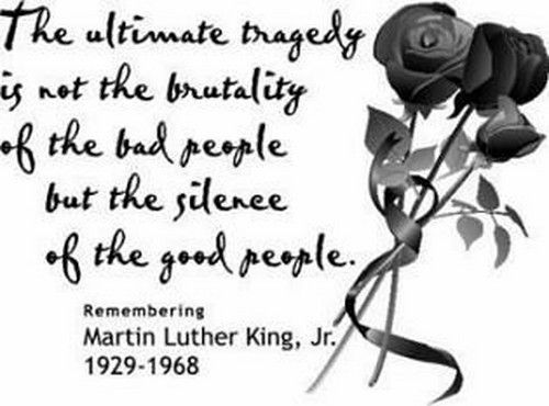The ultimate tragedy is not the oppression and cruelty by the bad people but the silence over that by the good people. Martin Luther King, Jr.