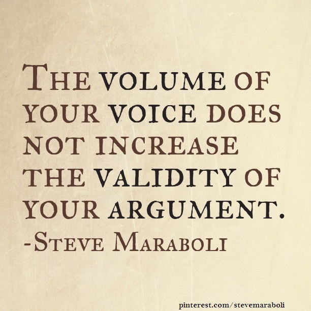 The volume of your voice does not increase the validity of your argument. Steve Maraboli