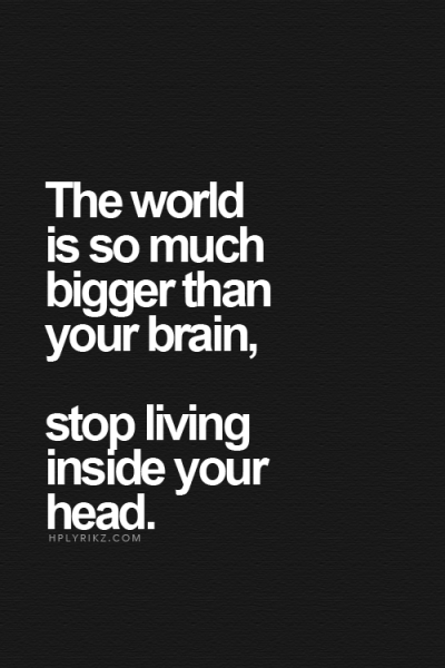 The world is so much bigger than your brain, stop living inside your head