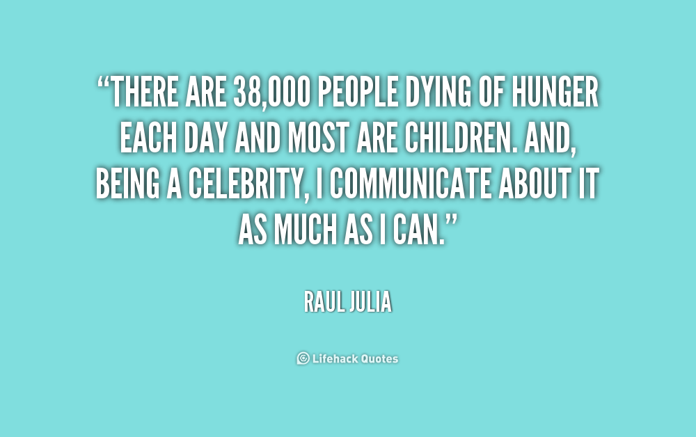 There are 38000 people dying of hunger each day and most are children. And, being a celebrity, I communicate about it as much as I can. Raul Julia