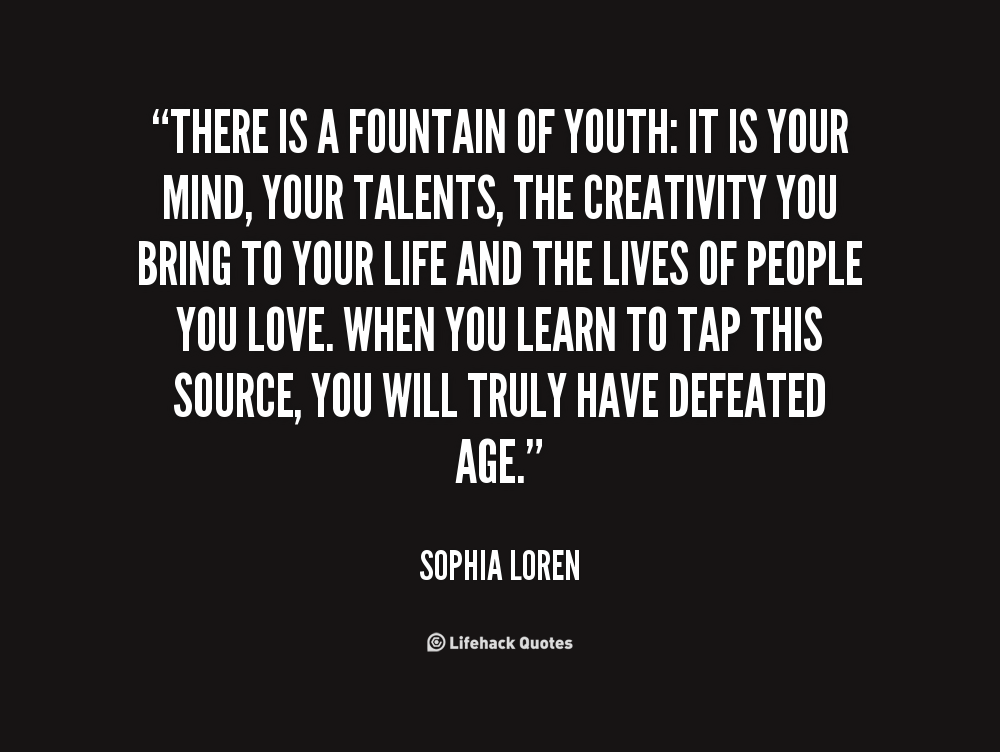 There is a fountain of youth it is your mind, your talents, the creativity you bring to your life and the lives of people you love. When you learn to tap this source, ... Sophia Loren