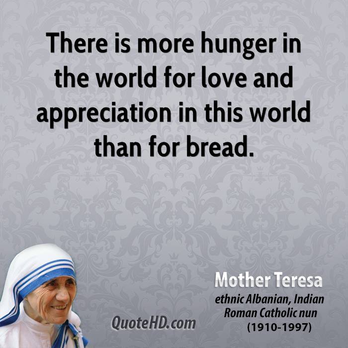 There is more hunger in the world for love and appreciation in this world than for bread.  Mother Teresa