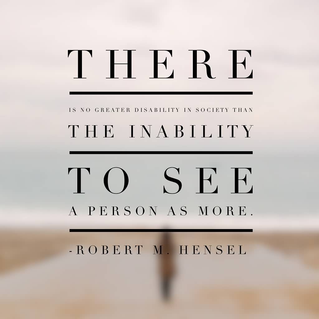 There is no greater disability in society than the inability to see a person as more. Robert M. Hensel