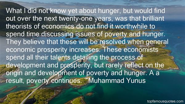 What I did not know yet about hunger, but would find out over the next twenty-one years, was that brilliant theorists of economics do not find it worthwhile to spend time discussing issues of poverty and hunger. They believe that these will be resolved when general economic prosperity increases. These economists spend all their talents detailing the process of development and prosperity, but rarely reflect on the origin and development of poverty and hunger. A a result, poverty continues. Muhammad Yunus