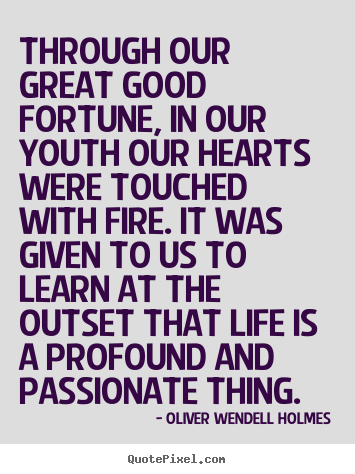 Through our great good fortune, in our youth our hearts were touched with fire. It was given to us to learn at the outset that life ... Oliver Wendell Holmes